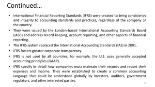 Continued…
• International Financial Reporting Standards (IFRS) were created to bring consistency
and integrity to accounting standards and practices, regardless of the company or
the country.
• They were issued by the London-based International Accounting Standards Board
(IASB) and address record keeping, account reporting, and other aspects of financial
reporting.
• The IFRS system replaced the International Accounting Standards (IAS) in 2001.
• IFRS fosters greater corporate transparency.
• IFRS is not used by all countries; for example, the U.S. uses generally accepted
accounting principles (GAAP).
• IFRS specify in detail how companies must maintain their records and report their
expenses and income. They were established to create a common accounting
language that could be understood globally by investors, auditors, government
regulators, and other interested parties. 45
 