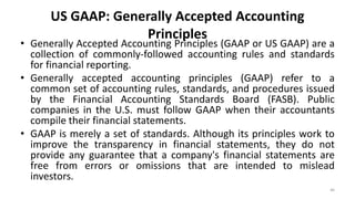 US GAAP: Generally Accepted Accounting
Principles
• Generally Accepted Accounting Principles (GAAP or US GAAP) are a
collection of commonly-followed accounting rules and standards
for financial reporting.
• Generally accepted accounting principles (GAAP) refer to a
common set of accounting rules, standards, and procedures issued
by the Financial Accounting Standards Board (FASB). Public
companies in the U.S. must follow GAAP when their accountants
compile their financial statements.
• GAAP is merely a set of standards. Although its principles work to
improve the transparency in financial statements, they do not
provide any guarantee that a company's financial statements are
free from errors or omissions that are intended to mislead
investors.
46
 