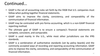 Continued…
• GAAP is the set of accounting rules set forth by the FASB that U.S. companies must
follow when putting together financial statements.
• GAAP aims to improve the clarity, consistency, and comparability of the
communication of financial information.
• GAAP may be contrasted with pro forma accounting, which is a non-GAAP financial
reporting method.
• The ultimate goal of GAAP is to ensure a company's financial statements are
complete, consistent, and comparable.
• GAAP is used mainly in the U.S., while most other jurisdictions use the IFRS
standards.
• GAAP is a combination of authoritative standards (set by policy boards) and the
commonly accepted ways of recording and reporting accounting information. GAAP
aims to improve the clarity, consistency, and comparability of the communication of
financial information. 47
 