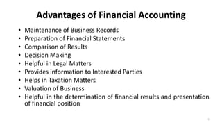 Advantages of Financial Accounting
• Maintenance of Business Records
• Preparation of Financial Statements
• Comparison of Results
• Decision Making
• Helpful in Legal Matters
• Provides information to Interested Parties
• Helps in Taxation Matters
• Valuation of Business
• Helpful in the determination of financial results and presentation
of financial position
5
 