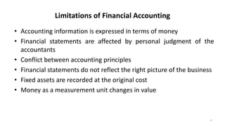 Limitations of Financial Accounting
• Accounting information is expressed in terms of money
• Financial statements are affected by personal judgment of the
accountants
• Conflict between accounting principles
• Financial statements do not reflect the right picture of the business
• Fixed assets are recorded at the original cost
• Money as a measurement unit changes in value
6
 
