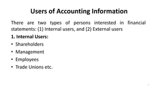 Users of Accounting Information
There are two types of persons interested in financial
statements: (1) Internal users, and (2) External users
1. Internal Users:
• Shareholders
• Management
• Employees
• Trade Unions etc.
7
 