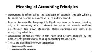 Meaning of Accounting Principles
• Accounting is often called the language of business through which a
business house communicates with the outside world.
• In order to make this language intelligible and commonly understood by
all, it is necessary that it should be based on certain uniform
scientifically laid down standards. These standards are termed as
accounting principles.
• Accounting principles refer to the rules and actions adopted by the
accountants globally for recording accounting transactions.
• These are classified into two categories:
– Accounting Concepts
– Accounting Conventions
9
 