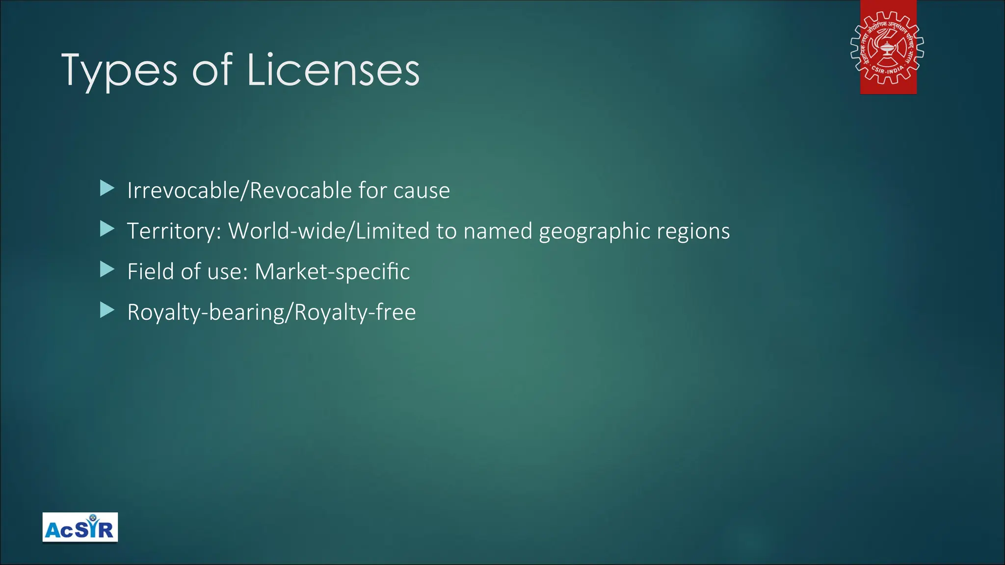 Types of Licenses
 Irrevocable/Revocable for cause
 Territory: World-wide/Limited to named geographic regions
 Field of use: Market-specific
 Royalty-bearing/Royalty-free
 
