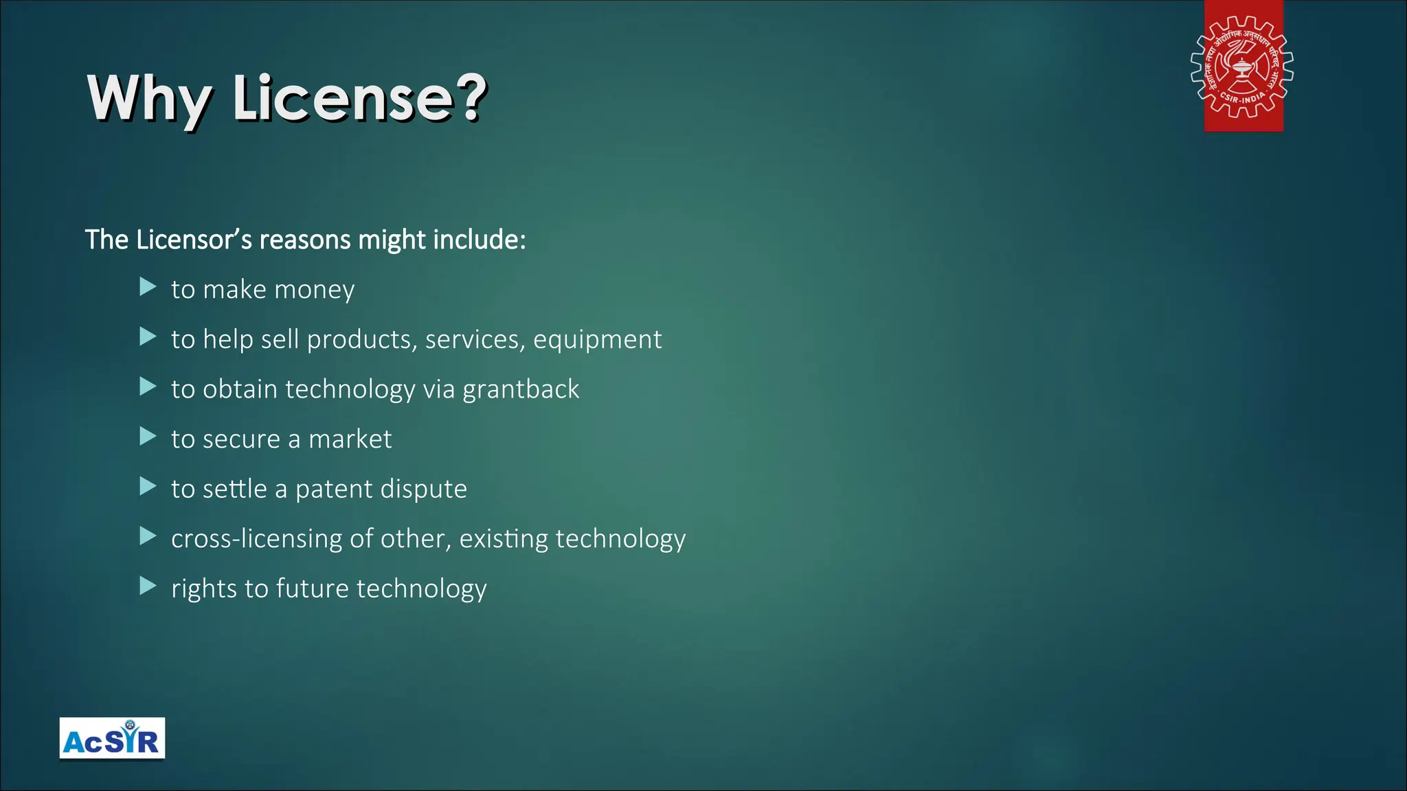 Why License?
Why License?
The Licensor’s reasons might include:
 to make money
 to help sell products, services, equipment
 to obtain technology via grantback
 to secure a market
 to settle a patent dispute
 cross-licensing of other, existing technology
 rights to future technology
 