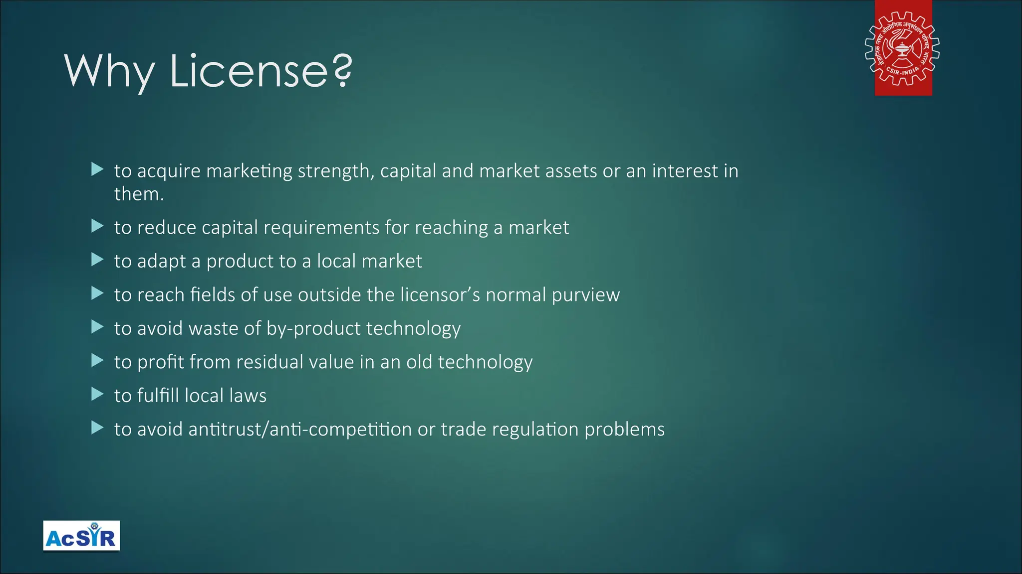 Why License?
 to acquire marketing strength, capital and market assets or an interest in
them.
 to reduce capital requirements for reaching a market
 to adapt a product to a local market
 to reach fields of use outside the licensor’s normal purview
 to avoid waste of by-product technology
 to profit from residual value in an old technology
 to fulfill local laws
 to avoid antitrust/anti-competition or trade regulation problems
 