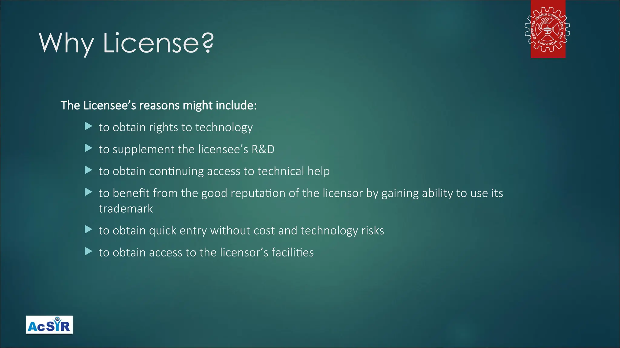 Why License?
The Licensee’s reasons might include:
 to obtain rights to technology
 to supplement the licensee’s R&D
 to obtain continuing access to technical help
 to benefit from the good reputation of the licensor by gaining ability to use its
trademark
 to obtain quick entry without cost and technology risks
 to obtain access to the licensor’s facilities
 