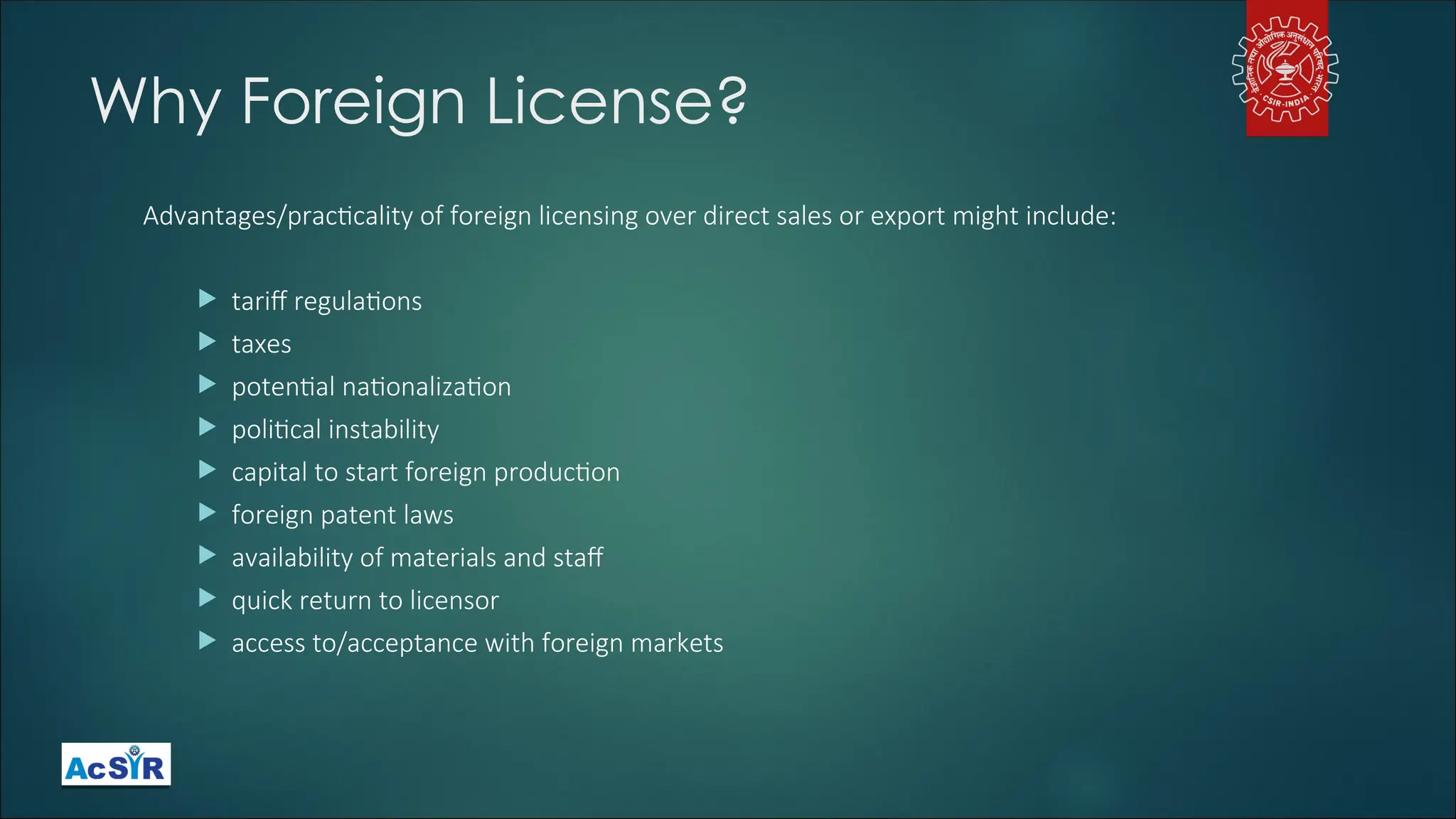 Why Foreign License?
Advantages/practicality of foreign licensing over direct sales or export might include:
 tariff regulations
 taxes
 potential nationalization
 political instability
 capital to start foreign production
 foreign patent laws
 availability of materials and staff
 quick return to licensor
 access to/acceptance with foreign markets
 