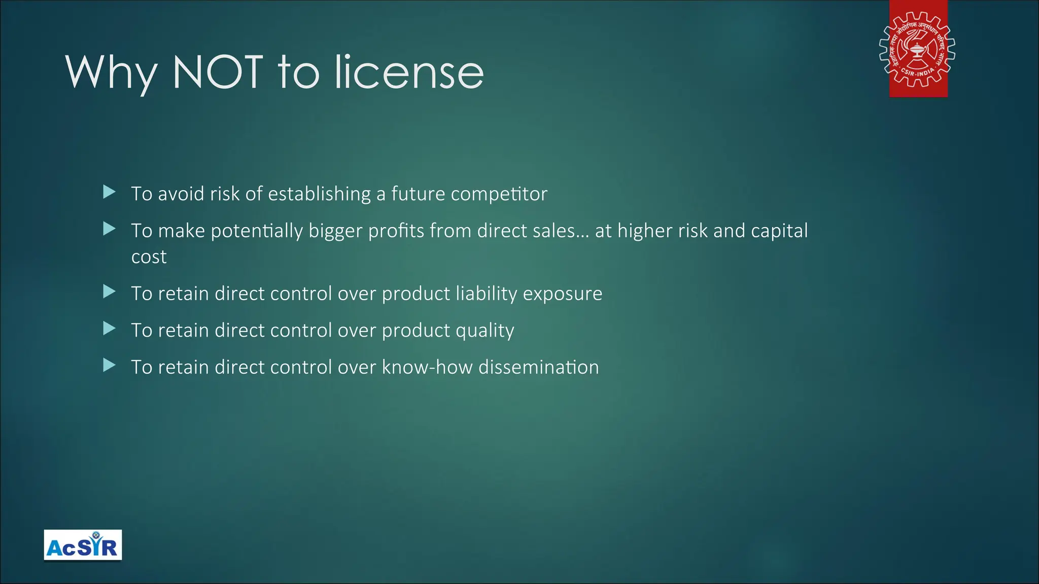 Why NOT to license
 To avoid risk of establishing a future competitor
 To make potentially bigger profits from direct sales… at higher risk and capital
cost
 To retain direct control over product liability exposure
 To retain direct control over product quality
 To retain direct control over know-how dissemination
 