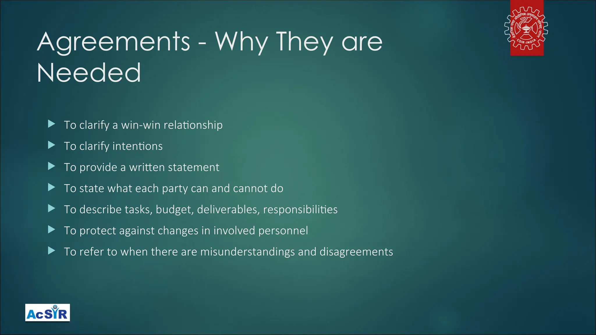 Agreements - Why They are
Needed
 To clarify a win-win relationship
 To clarify intentions
 To provide a written statement
 To state what each party can and cannot do
 To describe tasks, budget, deliverables, responsibilities
 To protect against changes in involved personnel
 To refer to when there are misunderstandings and disagreements
 