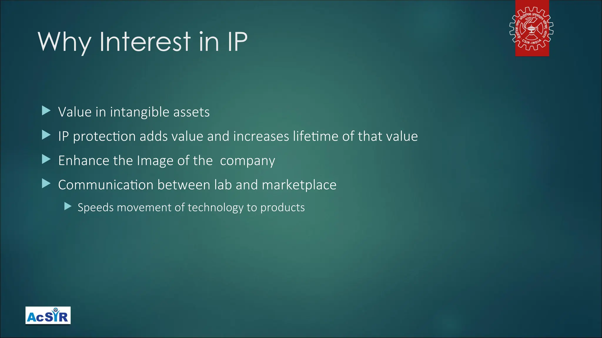 Why Interest in IP
 Value in intangible assets
 IP protection adds value and increases lifetime of that value
 Enhance the Image of the company
 Communication between lab and marketplace
 Speeds movement of technology to products
 