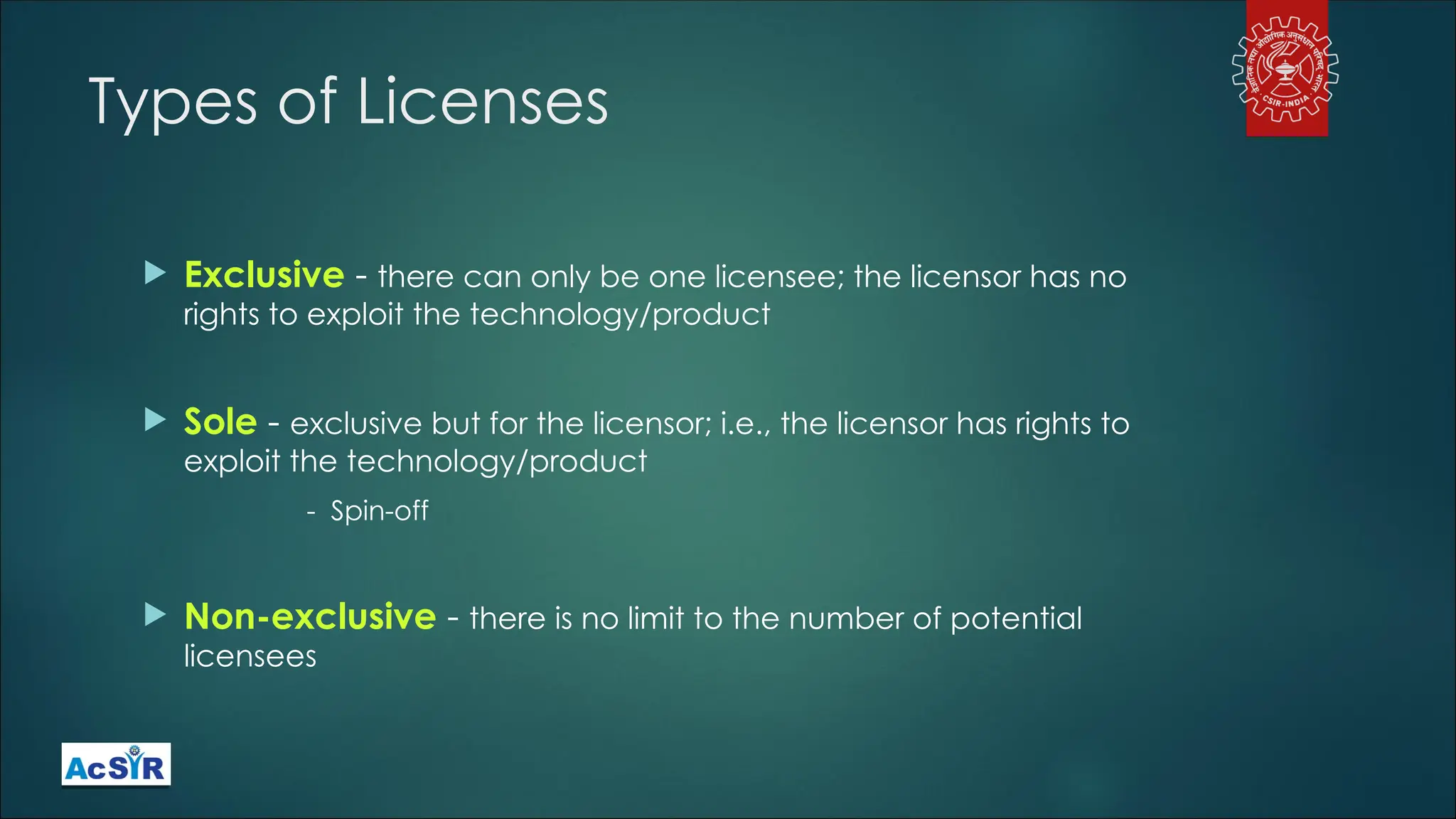 Types of Licenses
 Exclusive - there can only be one licensee; the licensor has no
rights to exploit the technology/product
 Sole - exclusive but for the licensor; i.e., the licensor has rights to
exploit the technology/product
- Spin-off
 Non-exclusive - there is no limit to the number of potential
licensees
 