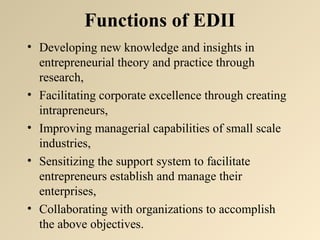 Functions of EDII 
• Developing new knowledge and insights in 
entrepreneurial theory and practice through 
research, 
• Facilitating corporate excellence through creating 
intrapreneurs, 
• Improving managerial capabilities of small scale 
industries, 
• Sensitizing the support system to facilitate 
entrepreneurs establish and manage their 
enterprises, 
• Collaborating with organizations to accomplish 
the above objectives. 
 
