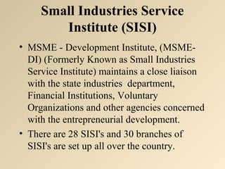 Small Industries Service 
Institute (SISI) 
• MSME - Development Institute, (MSME-DI) 
(Formerly Known as Small Industries 
Service Institute) maintains a close liaison 
with the state industries department, 
Financial Institutions, Voluntary 
Organizations and other agencies concerned 
with the entrepreneurial development. 
• There are 28 SISI's and 30 branches of 
SISI's are set up all over the country. 
 