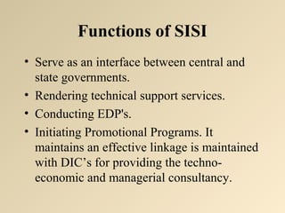 Functions of SISI 
• Serve as an interface between central and 
state governments. 
• Rendering technical support services. 
• Conducting EDP's. 
• Initiating Promotional Programs. It 
maintains an effective linkage is maintained 
with DIC’s for providing the techno-economic 
and managerial consultancy. 
 