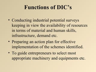 Functions of DIC’s 
• Conducting industrial potential surveys 
keeping in view the availability of resources 
in terms of material and human skills, 
infrastructure, demand etc. 
• Preparing an action plan for effective 
implementation of the schemes identified. 
• To guide entrepreneurs to select most 
appropriate machinery and equipments etc. 
 