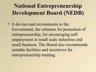 National Entrepreneurship 
Development Board (NEDB) 
• It devises and recommends to the 
Government, the schemes for promotion of 
entrepreneurship, for encouraging self-employment 
in small scale industries and 
small business. The Board also recommends 
suitable facilities and incentives for 
entrepreneurship training. 
 