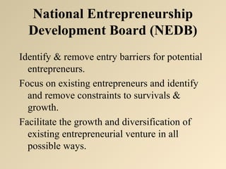 National Entrepreneurship 
Development Board (NEDB) 
Identify & remove entry barriers for potential 
entrepreneurs. 
Focus on existing entrepreneurs and identify 
and remove constraints to survivals & 
growth. 
Facilitate the growth and diversification of 
existing entrepreneurial venture in all 
possible ways. 
 