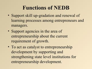 Functions of NEDB 
• Support skill up-gradation and renewal of 
learning processes among entrepreneurs and 
managers. 
• Support agencies in the area of 
entrepreneurship about the current 
requirement of growth. 
• To act as catalyst to entrepreneurship 
development by supporting and 
strengthening state level institutions for 
entrepreneurship development. 
