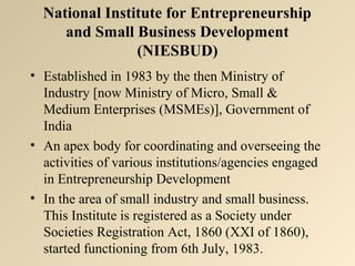 National Institute for Entrepreneurship 
and Small Business Development 
(NIESBUD) 
• Established in 1983 by the then Ministry of 
Industry [now Ministry of Micro, Small & 
Medium Enterprises (MSMEs)], Government of 
India 
• An apex body for coordinating and overseeing the 
activities of various institutions/agencies engaged 
in Entrepreneurship Development 
• In the area of small industry and small business. 
This Institute is registered as a Society under 
Societies Registration Act, 1860 (XXI of 1860), 
started functioning from 6th July, 1983. 
 