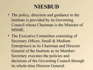 NIESBUD 
• The policy, direction and guidance to the 
Institute is provided by its Governing 
Council whose Chairman is the Minister of 
MSME. 
• The Executive Committee consisting of 
Secretary (Micro, Small & Medium 
Enterprises) as its Chairman and Director 
General of the Institute as its Member- 
Secretary executes the policies and 
decisions of the Governing Council through 
its whole-time Director General. 
 