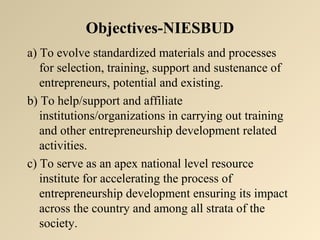 Objectives-NIESBUD 
a) To evolve standardized materials and processes 
for selection, training, support and sustenance of 
entrepreneurs, potential and existing. 
b) To help/support and affiliate 
institutions/organizations in carrying out training 
and other entrepreneurship development related 
activities. 
c) To serve as an apex national level resource 
institute for accelerating the process of 
entrepreneurship development ensuring its impact 
across the country and among all strata of the 
society. 
 