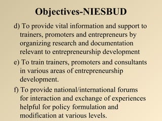 Objectives-NIESBUD 
d) To provide vital information and support to 
trainers, promoters and entrepreneurs by 
organizing research and documentation 
relevant to entrepreneurship development 
e) To train trainers, promoters and consultants 
in various areas of entrepreneurship 
development. 
f) To provide national/international forums 
for interaction and exchange of experiences 
helpful for policy formulation and 
modification at various levels. 
 