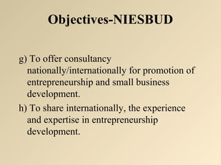 Objectives-NIESBUD 
g) To offer consultancy 
nationally/internationally for promotion of 
entrepreneurship and small business 
development. 
h) To share internationally, the experience 
and expertise in entrepreneurship 
development. 
 