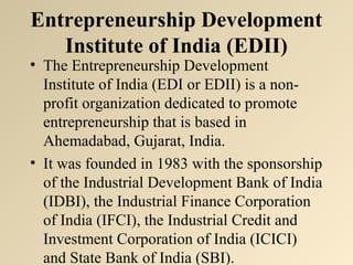 Entrepreneurship Development 
Institute of India (EDII) 
• The Entrepreneurship Development 
Institute of India (EDI or EDII) is a non-profit 
organization dedicated to promote 
entrepreneurship that is based in 
Ahemadabad, Gujarat, India. 
• It was founded in 1983 with the sponsorship 
of the Industrial Development Bank of India 
(IDBI), the Industrial Finance Corporation 
of India (IFCI), the Industrial Credit and 
Investment Corporation of India (ICICI) 
and State Bank of India (SBI). 
 