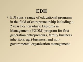 EDII 
• EDI runs a range of educational programs 
in the field of entrepreneurship including a 
2 year Post Graduate Diploma in 
Management (PGDM) program for first 
generation entrepreneurs, family business 
inheritors, agri-business, and non-governmental 
organization management. 
 