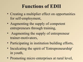 Functions of EDII 
• Creating a multiplier effect on opportunities 
for self-employment, 
• Augmenting the supply of competent 
entrepreneurs through training, 
• Augmenting the supply of entrepreneur 
trainer-motivators, 
• Participating in institution building efforts, 
• Inculcating the spirit of 'Entrepreneurship' 
in youth, 
• Promoting micro enterprises at rural level, 
 
