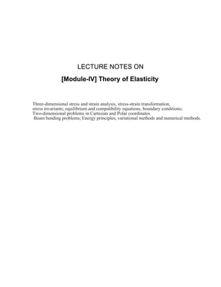 LECTURE NOTES ON
[Module-IV] Theory of Elasticity
Three-dimensional stress and strain analysis, stress-strain transformation,
stress invariants; equilibrium and compatibility equations, boundary conditions;
Two-dimensional problems in Cartesian and Polar coordinates.
Beam bending problems; Energy principles, variational methods and numerical methods.
 