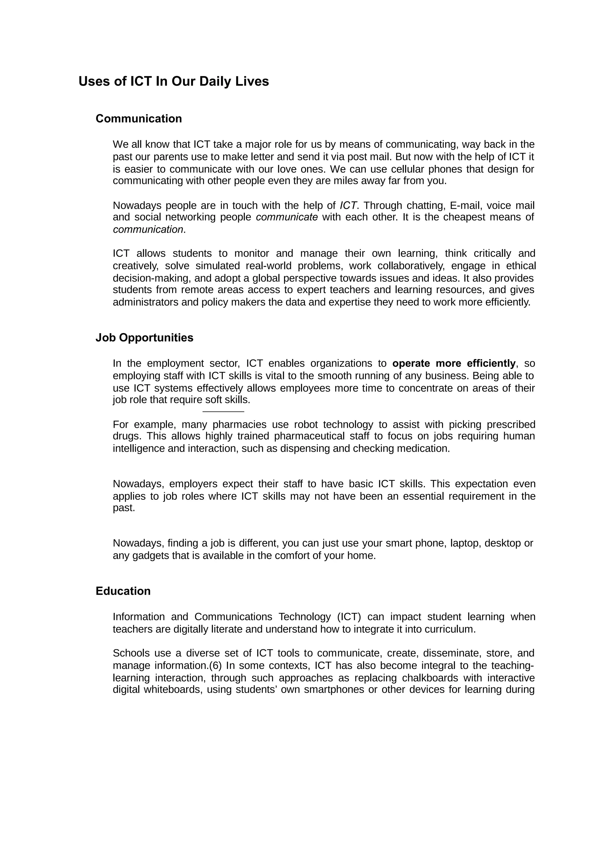 Uses of ICT In Our Daily Lives
Communication
We all know that ICT take a major role for us by means of communicating, way back in the
past our parents use to make letter and send it via post mail. But now with the help of ICT it
is easier to communicate with our love ones. We can use cellular phones that design for
communicating with other people even they are miles away far from you.
Nowadays people are in touch with the help of . Through chatting, E-mail, voice mail
ICT
and social networking people with each other. It is the cheapest means of
communicate
communication.
ICT allows students to monitor and manage their own learning, think critically and
creatively, solve simulated real-world problems, work collaboratively, engage in ethical
decision-making, and adopt a global perspective towards issues and ideas. It also provides
students from remote areas access to expert teachers and learning resources, and gives
administrators and policy makers the data and expertise they need to work more efficiently.
Job Opportunities
In the employment sector, ICT enables organizations to , so
operate more efficiently
employing staff with ICT skills is vital to the smooth running of any business. Being able to
use ICT systems effectively allows employees more time to concentrate on areas of their
job role that require soft skills.
For example, many pharmacies use robot technology to assist with picking prescribed
drugs. This allows highly trained pharmaceutical staff to focus on jobs requiring human
intelligence and interaction, such as dispensing and checking medication.
Nowadays, employers expect their staff to have basic ICT skills. This expectation even
applies to job roles where ICT skills may not have been an essential requirement in the
past.
Nowadays, finding a job is different, you can just use your smart phone, laptop, desktop or
any gadgets that is available in the comfort of your home.
Education
Information and Communications Technology (ICT) can impact student learning when
teachers are digitally literate and understand how to integrate it into curriculum.
Schools use a diverse set of ICT tools to communicate, create, disseminate, store, and
manage information.(6) In some contexts, ICT has also become integral to the teaching-
learning interaction, through such approaches as replacing chalkboards with interactive
digital whiteboards, using students’ own smartphones or other devices for learning during
 