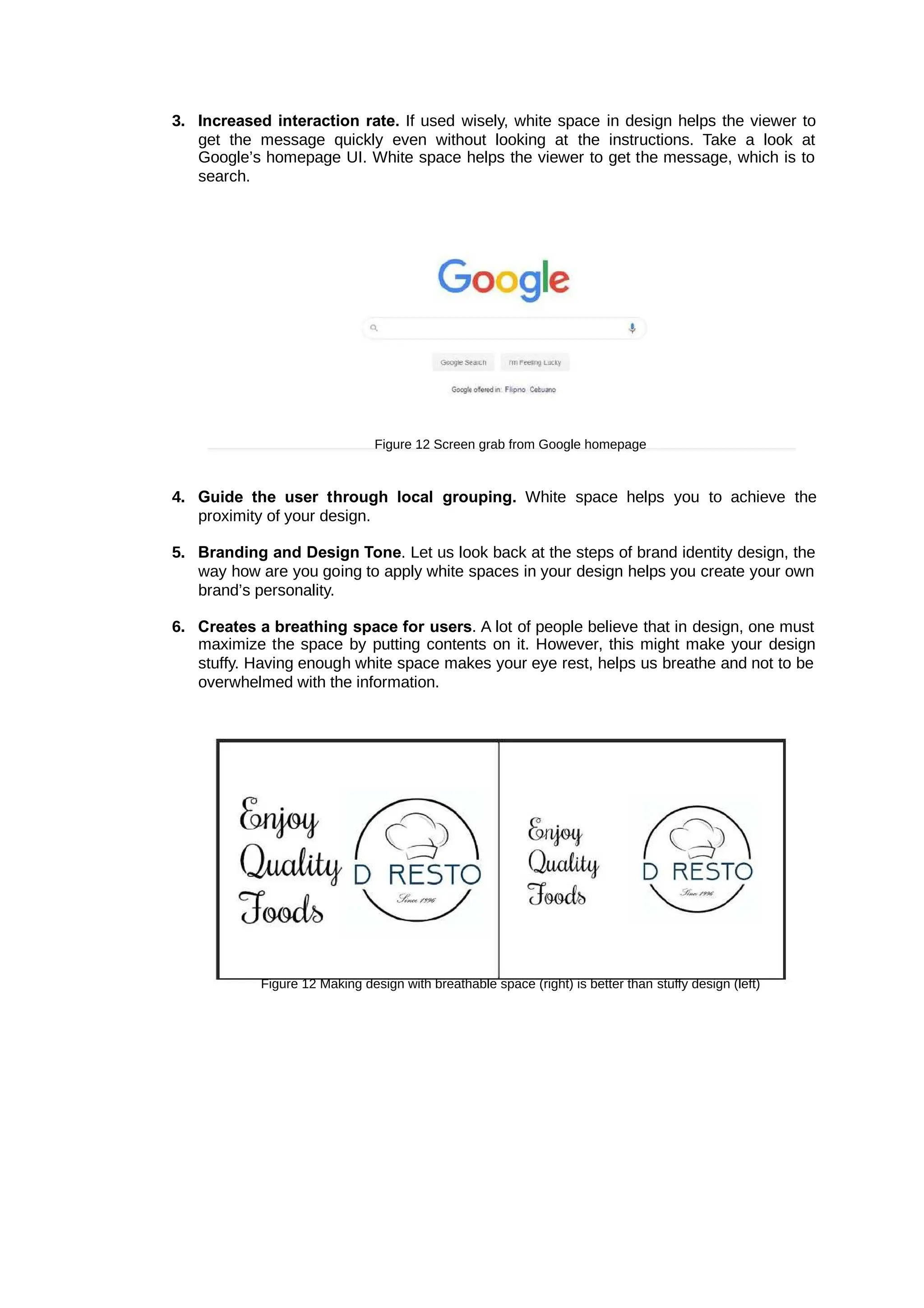 3. Increased interaction rate. If used wisely, white space in design helps the viewer to
get the message quickly even without looking at the instructions. Take a look at
Google’s homepage UI. White space helps the viewer to get the message, which is to
search.
Figure 12 Screen grab from Google homepage
4. Guide the user through local grouping. White space helps you to achieve the
proximity of your design.
5. Branding and Design Tone. Let us look back at the steps of brand identity design, the
way how are you going to apply white spaces in your design helps you create your own
brand’s personality.
6. Creates a breathing space for users. A lot of people believe that in design, one must
maximize the space by putting contents on it. However, this might make your design
stuffy. Having enough white space makes your eye rest, helps us breathe and not to be
overwhelmed with the information.
Figure 12 Making design with breathable space (right) is better than stuffy design (left)
 