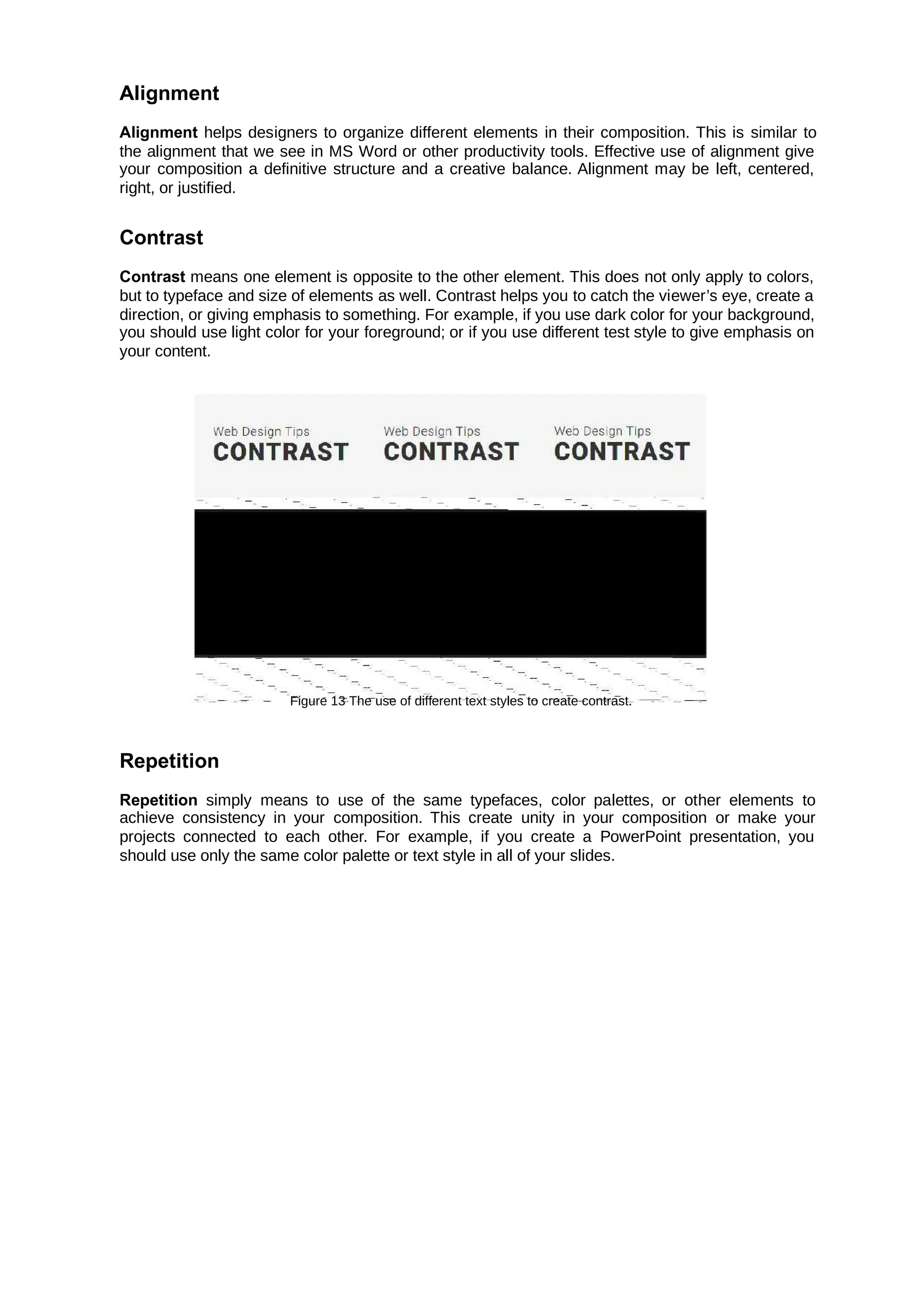 Alignment
Alignment helps designers to organize different elements in their composition. This is similar to
the alignment that we see in MS Word or other productivity tools. Effective use of alignment give
your composition a definitive structure and a creative balance. Alignment may be left, centered,
right, or justified.
Contrast
Contrast means one element is opposite to the other element. This does not only apply to colors,
but to typeface and size of elements as well. Contrast helps you to catch the viewer’s eye, create a
direction, or giving emphasis to something. For example, if you use dark color for your background,
you should use light color for your foreground; or if you use different test style to give emphasis on
your content.
Figure 13 The use of different text styles to create contrast.
Repetition
Repetition simply means to use of the same typefaces, color palettes, or other elements to
achieve consistency in your composition. This create unity in your composition or make your
projects connected to each other. For example, if you create a PowerPoint presentation, you
should use only the same color palette or text style in all of your slides.
 