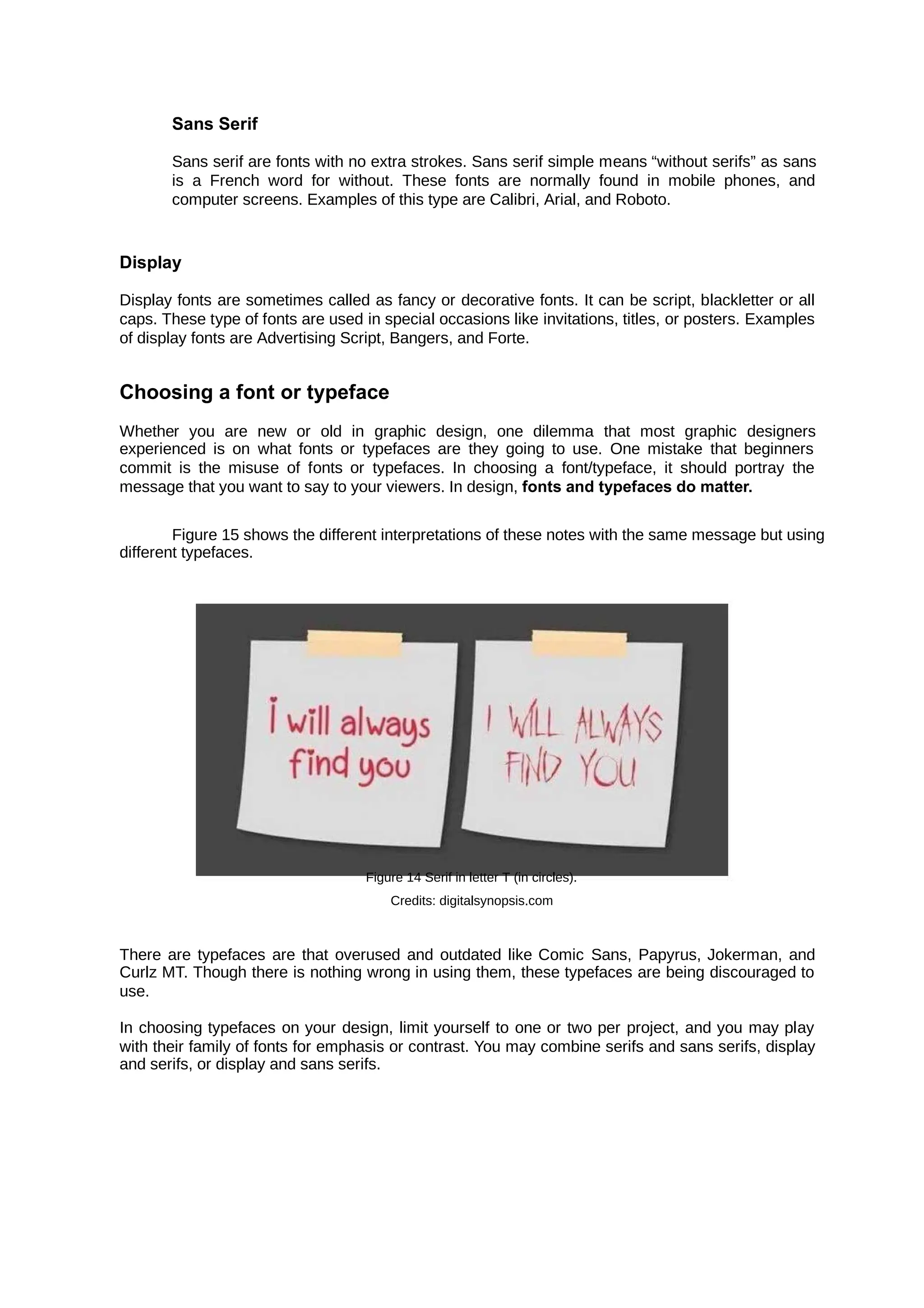Sans Serif
Sans serif are fonts with no extra strokes. Sans serif simple means “without serifs” as sans
is a French word for without. These fonts are normally found in mobile phones, and
computer screens. Examples of this type are Calibri, Arial, and Roboto.
Display
Display fonts are sometimes called as fancy or decorative fonts. It can be script, blackletter or all
caps. These type of fonts are used in special occasions like invitations, titles, or posters. Examples
of display fonts are Advertising Script, Bangers, and Forte.
Choosing a font or typeface
Whether you are new or old in graphic design, one dilemma that most graphic designers
experienced is on what fonts or typefaces are they going to use. One mistake that beginners
commit is the misuse of fonts or typefaces. In choosing a font/typeface, it should portray the
message that you want to say to your viewers. In design, fonts and typefaces do matter.
Figure 15 shows the different interpretations of these notes with the same message but using
different typefaces.
Figure 14 Serif in letter T (in circles).
Credits: digitalsynopsis.com
There are typefaces are that overused and outdated like Comic Sans, Papyrus, Jokerman, and
Curlz MT. Though there is nothing wrong in using them, these typefaces are being discouraged to
use.
In choosing typefaces on your design, limit yourself to one or two per project, and you may play
with their family of fonts for emphasis or contrast. You may combine serifs and sans serifs, display
and serifs, or display and sans serifs.
 