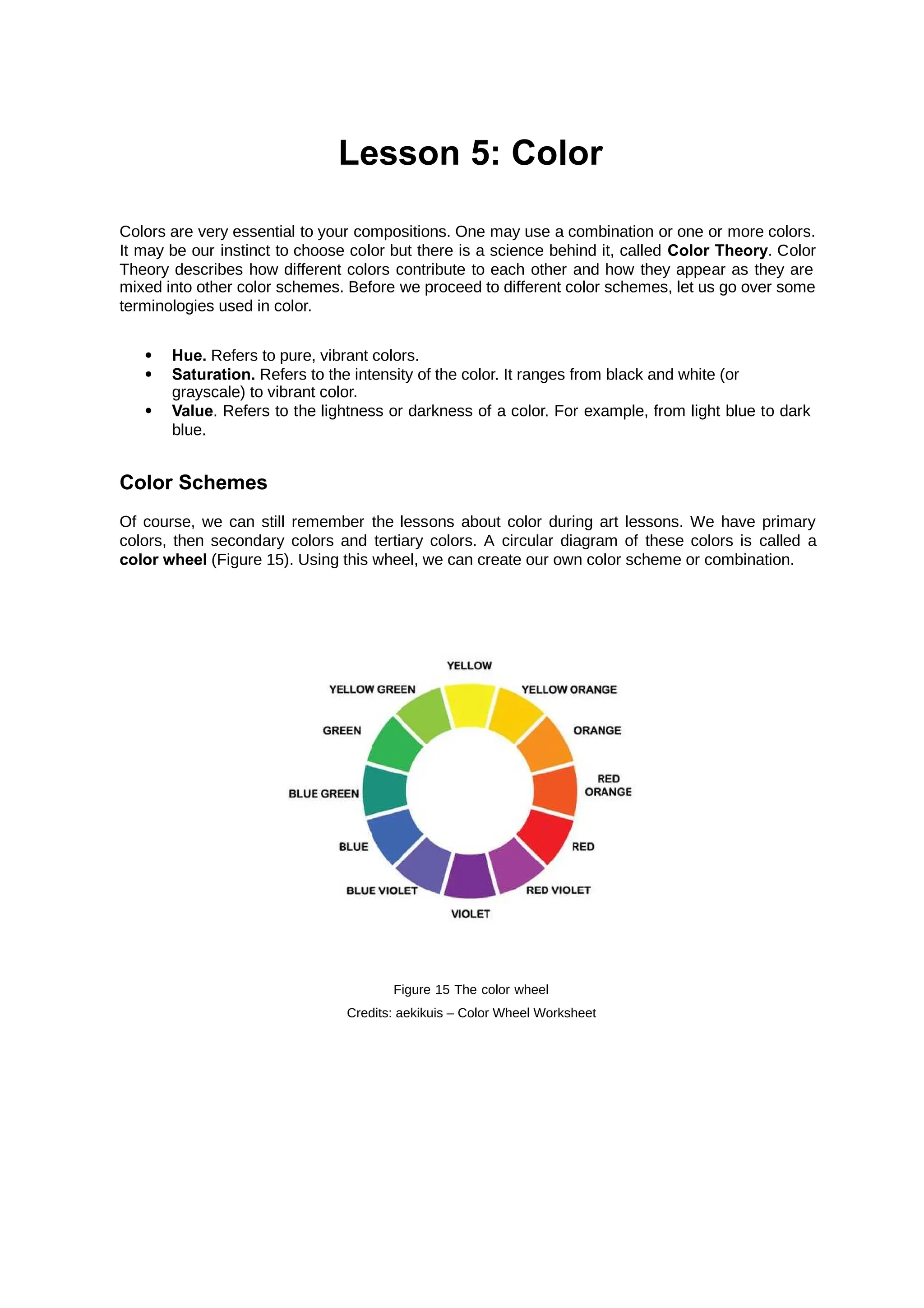 Lesson 5: Color
Colors are very essential to your compositions. One may use a combination or one or more colors.
It may be our instinct to choose color but there is a science behind it, called . Color
Color Theory
Theory describes how different colors contribute to each other and how they appear as they are
mixed into other color schemes. Before we proceed to different color schemes, let us go over some
terminologies used in color.
 Hue. Refers to pure, vibrant colors.
 Saturation. Refers to the intensity of the color. It ranges from black and white (or
grayscale) to vibrant color.
 Value. Refers to the lightness or darkness of a color. For example, from light blue to dark
blue.
Color Schemes
Of course, we can still remember the lessons about color during art lessons. We have primary
colors, then secondary colors and tertiary colors. A circular diagram of these colors is called a
color wheel (Figure 15). Using this wheel, we can create our own color scheme or combination.
Figure 15 The color wheel
Credits: aekikuis – Color Wheel Worksheet
 
