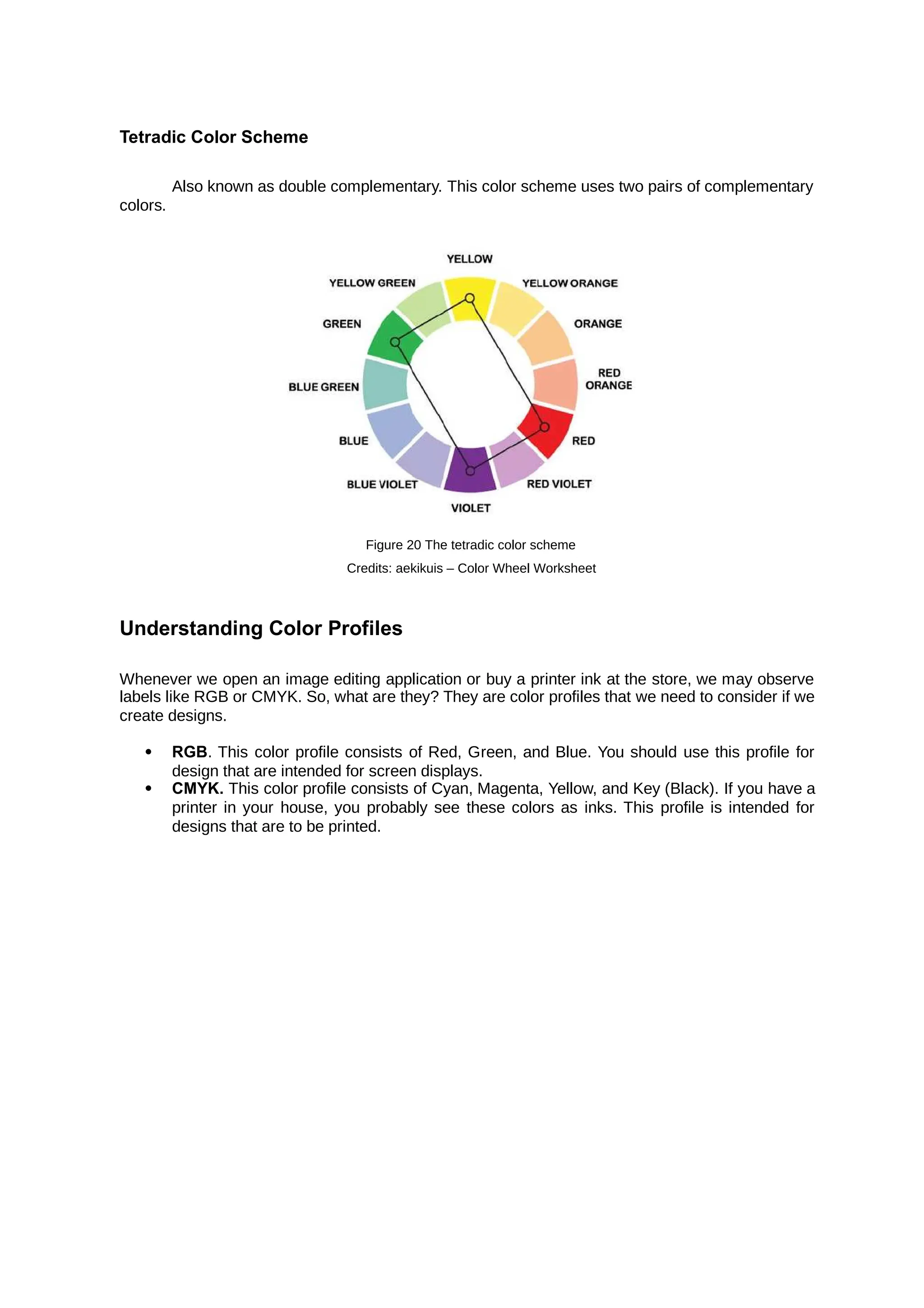 Tetradic Color Scheme
colors.
Also known as double complementary. This color scheme uses two pairs of complementary
Figure 20 The tetradic color scheme
Credits: aekikuis – Color Wheel Worksheet
Understanding Color Profiles
Whenever we open an image editing application or buy a printer ink at the store, we may observe
labels like RGB or CMYK. So, what are they? They are color profiles that we need to consider if we
create designs.
 RGB. This color profile consists of Red, Green, and Blue. You should use this profile for
design that are intended for screen displays.
 CMYK. This color profile consists of Cyan, Magenta, Yellow, and Key (Black). If you have a
printer in your house, you probably see these colors as inks. This profile is intended for
designs that are to be printed.
 