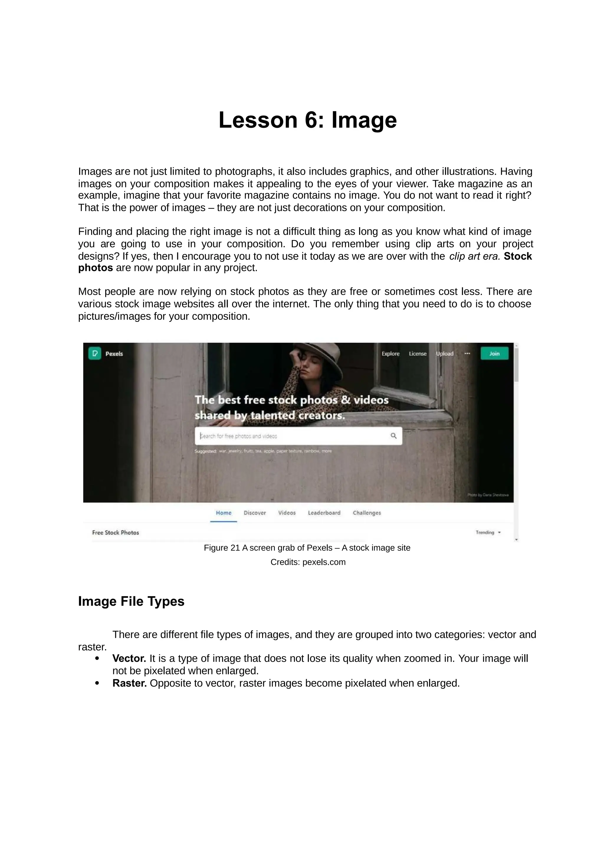 Lesson 6: Image
Images are not just limited to photographs, it also includes graphics, and other illustrations. Having
images on your composition makes it appealing to the eyes of your viewer. Take magazine as an
example, imagine that your favorite magazine contains no image. You do not want to read it right?
That is the power of images – they are not just decorations on your composition.
Finding and placing the right image is not a difficult thing as long as you know what kind of image
you are going to use in your composition. Do you remember using clip arts on your project
designs? If yes, then I encourage you to not use it today as we are over with the clip art era. Stock
photos are now popular in any project.
Most people are now relying on stock photos as they are free or sometimes cost less. There are
various stock image websites all over the internet. The only thing that you need to do is to choose
pictures/images for your composition.
Figure 21 A screen grab of Pexels – A stock image site
Credits: pexels.com
Image File Types
There are different file types of images, and they are grouped into two categories: vector and
raster.
 Vector. It is a type of image that does not lose its quality when zoomed in. Your image will
not be pixelated when enlarged.
 Raster. Opposite to vector, raster images become pixelated when enlarged.
 
