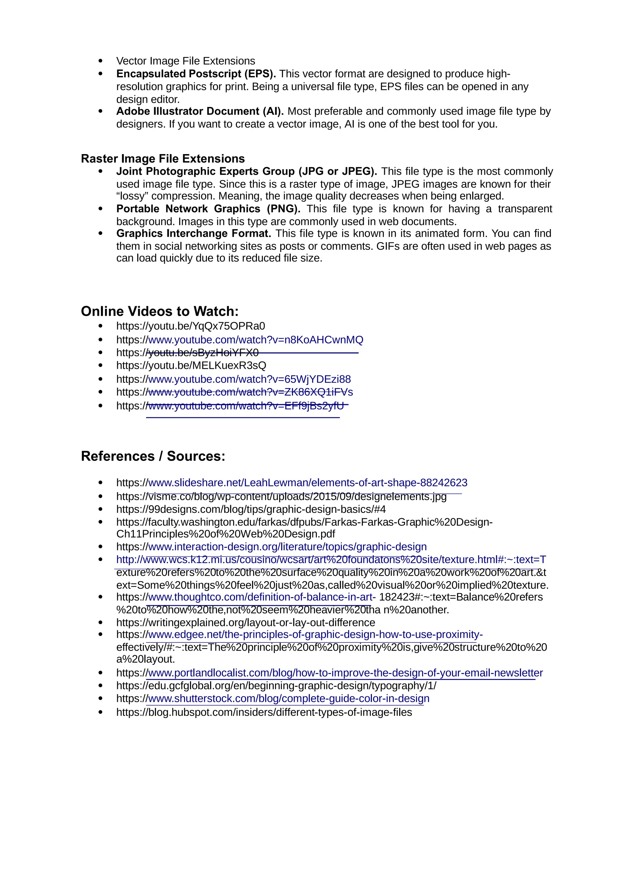  Vector Image File Extensions
 Encapsulated Postscript (EPS). This vector format are designed to produce high-
resolution graphics for print. Being a universal file type, EPS files can be opened in any
design editor.
 Adobe Illustrator Document (AI). Most preferable and commonly used image file type by
designers. If you want to create a vector image, AI is one of the best tool for you.
Raster Image File Extensions
 Joint Photographic Experts Group (JPG or JPEG). This file type is the most commonly
used image file type. Since this is a raster type of image, JPEG images are known for their
“lossy” compression. Meaning, the image quality decreases when being enlarged.
 Portable Network Graphics (PNG). This file type is known for having a transparent
background. Images in this type are commonly used in web documents.
 Graphics Interchange Format. This file type is known in its animated form. You can find
them in social networking sites as posts or comments. GIFs are often used in web pages as
can load quickly due to its reduced file size.
Online Videos to Watch:
 https://youtu.be/YqQx75OPRa0
 https://www.youtube.com/watch?v=n8KoAHCwnMQ
 https://youtu.be/sByzHoiYFX0
 https://youtu.be/MELKuexR3sQ
 https://www.youtube.com/watch?v=65WjYDEzi88
 https://www.youtube.com/watch?v=ZK86XQ1iFVs
 https://www.youtube.com/watch?v=EFf9jBs2yfU
References / Sources:
 https://www.slideshare.net/LeahLewman/elements-of-art-shape-88242623
 https://visme.co/blog/wp-content/uploads/2015/09/designelements.jpg
 https://99designs.com/blog/tips/graphic-design-basics/#4
 https://faculty.washington.edu/farkas/dfpubs/Farkas-Farkas-Graphic%20Design-
Ch11Principles%20of%20Web%20Design.pdf
 https://www.interaction-design.org/literature/topics/graphic-design
 http://www.wcs.k12.mi.us/cousino/wcsart/art%20foundatons%20site/texture.html#:~:text=T
exture%20refers%20to%20the%20surface%20quality%20in%20a%20work%20of%20art.&t
ext=Some%20things%20feel%20just%20as,called%20visual%20or%20implied%20texture.
 https://www.thoughtco.com/definition-of-balance-in-art- 182423#:~:text=Balance%20refers
%20to%20how%20the,not%20seem%20heavier%20tha n%20another.
 https://writingexplained.org/layout-or-lay-out-difference
 https://www.edgee.net/the-principles-of-graphic-design-how-to-use-proximity-
effectively/#:~:text=The%20principle%20of%20proximity%20is,give%20structure%20to%20
a%20layout.
 https://www.portlandlocalist.com/blog/how-to-improve-the-design-of-your-email-newsletter
 https://edu.gcfglobal.org/en/beginning-graphic-design/typography/1/
 https://www.shutterstock.com/blog/complete-guide-color-in-design
 https://blog.hubspot.com/insiders/different-types-of-image-files
 