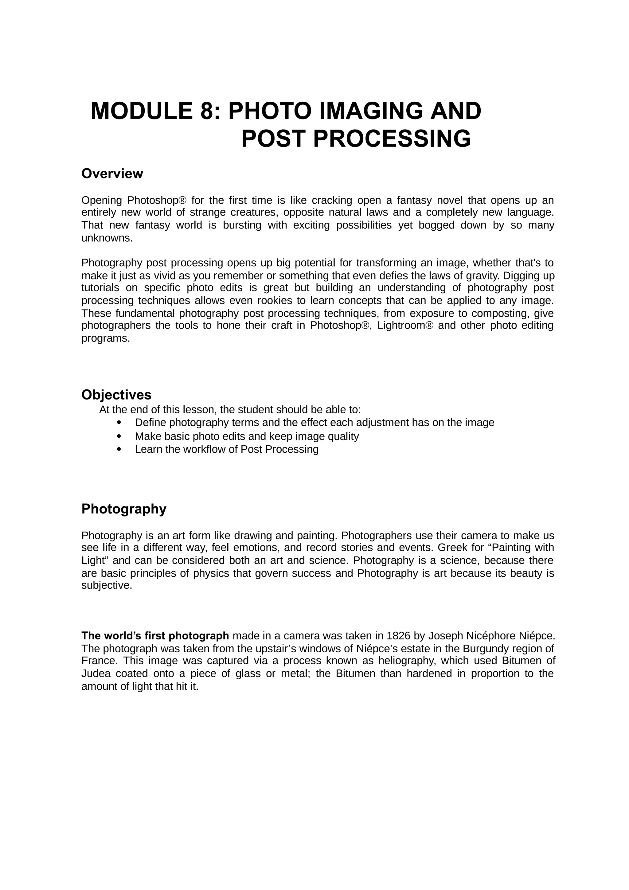 MODULE 8: PHOTO IMAGING AND
POST PROCESSING
Overview
Opening Photoshop® for the first time is like cracking open a fantasy novel that opens up an
entirely new world of strange creatures, opposite natural laws and a completely new language.
That new fantasy world is bursting with exciting possibilities yet bogged down by so many
unknowns.
Photography post processing opens up big potential for transforming an image, whether that's to
make it just as vivid as you remember or something that even defies the laws of gravity. Digging up
tutorials on specific photo edits is great but building an understanding of photography post
processing techniques allows even rookies to learn concepts that can be applied to any image.
These fundamental photography post processing techniques, from exposure to composting, give
photographers the tools to hone their craft in Photoshop®, Lightroom® and other photo editing
programs.
Objectives
At the end of this lesson, the student should be able to:
 Define photography terms and the effect each adjustment has on the image
 Make basic photo edits and keep image quality
 Learn the workflow of Post Processing
Photography
Photography is an art form like drawing and painting. Photographers use their camera to make us
see life in a different way, feel emotions, and record stories and events. Greek for “Painting with
Light” and can be considered both an art and science. Photography is a science, because there
are basic principles of physics that govern success and Photography is art because its beauty is
subjective.
The world’s first photograph made in a camera was taken in 1826 by Joseph Nicéphore Niépce.
The photograph was taken from the upstair’s windows of Niépce’s estate in the Burgundy region of
France. This image was captured via a process known as heliography, which used Bitumen of
Judea coated onto a piece of glass or metal; the Bitumen than hardened in proportion to the
amount of light that hit it.
 