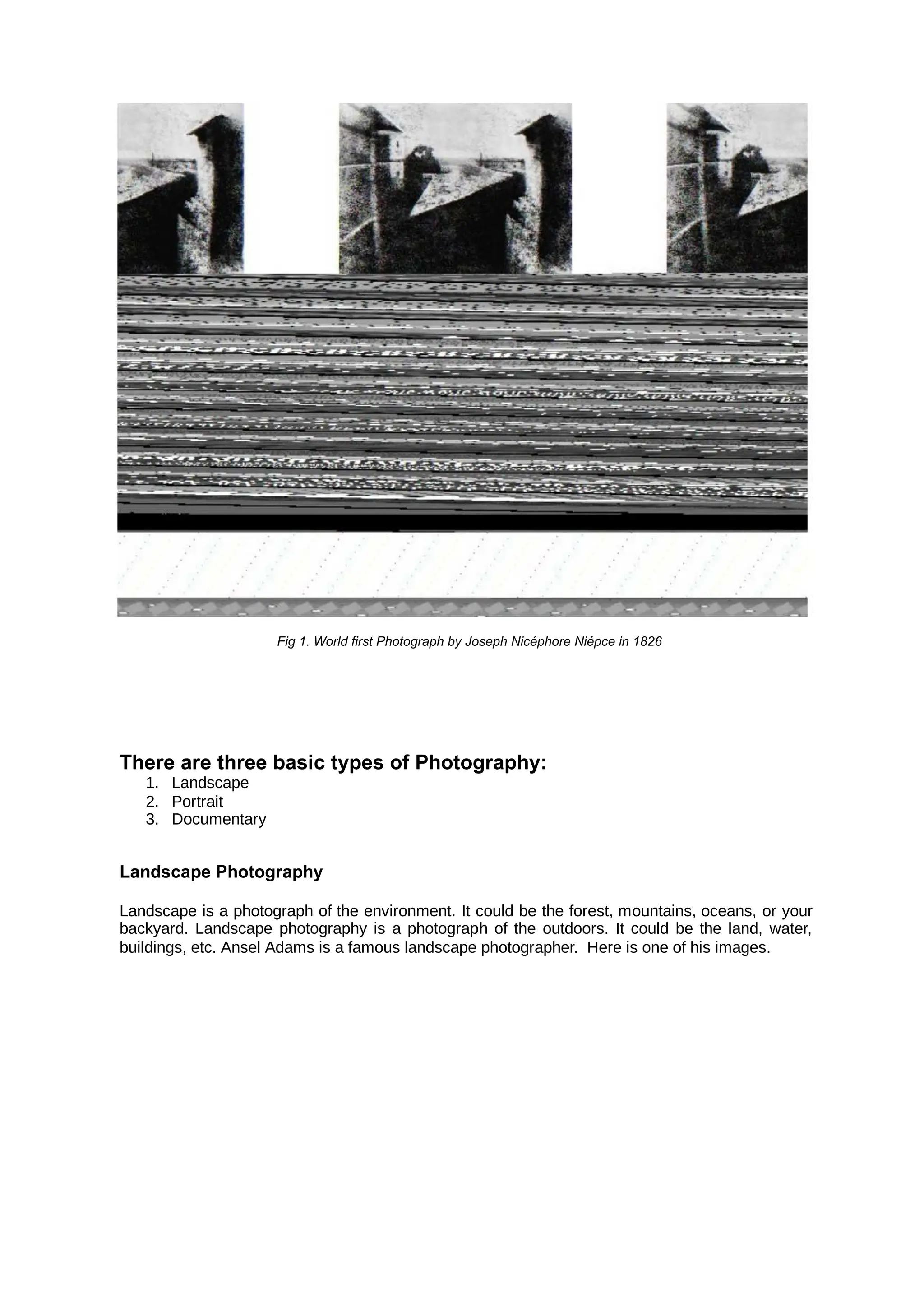 Fig 1. World first Photograph by Joseph Nicéphore Niépce in 1826
There are three basic types of Photography:
1. Landscape
2. Portrait
3. Documentary
Landscape Photography
Landscape is a photograph of the environment. It could be the forest, mountains, oceans, or your
backyard. Landscape photography is a photograph of the outdoors. It could be the land, water,
buildings, etc. Ansel Adams is a famous landscape photographer. Here is one of his images.
 