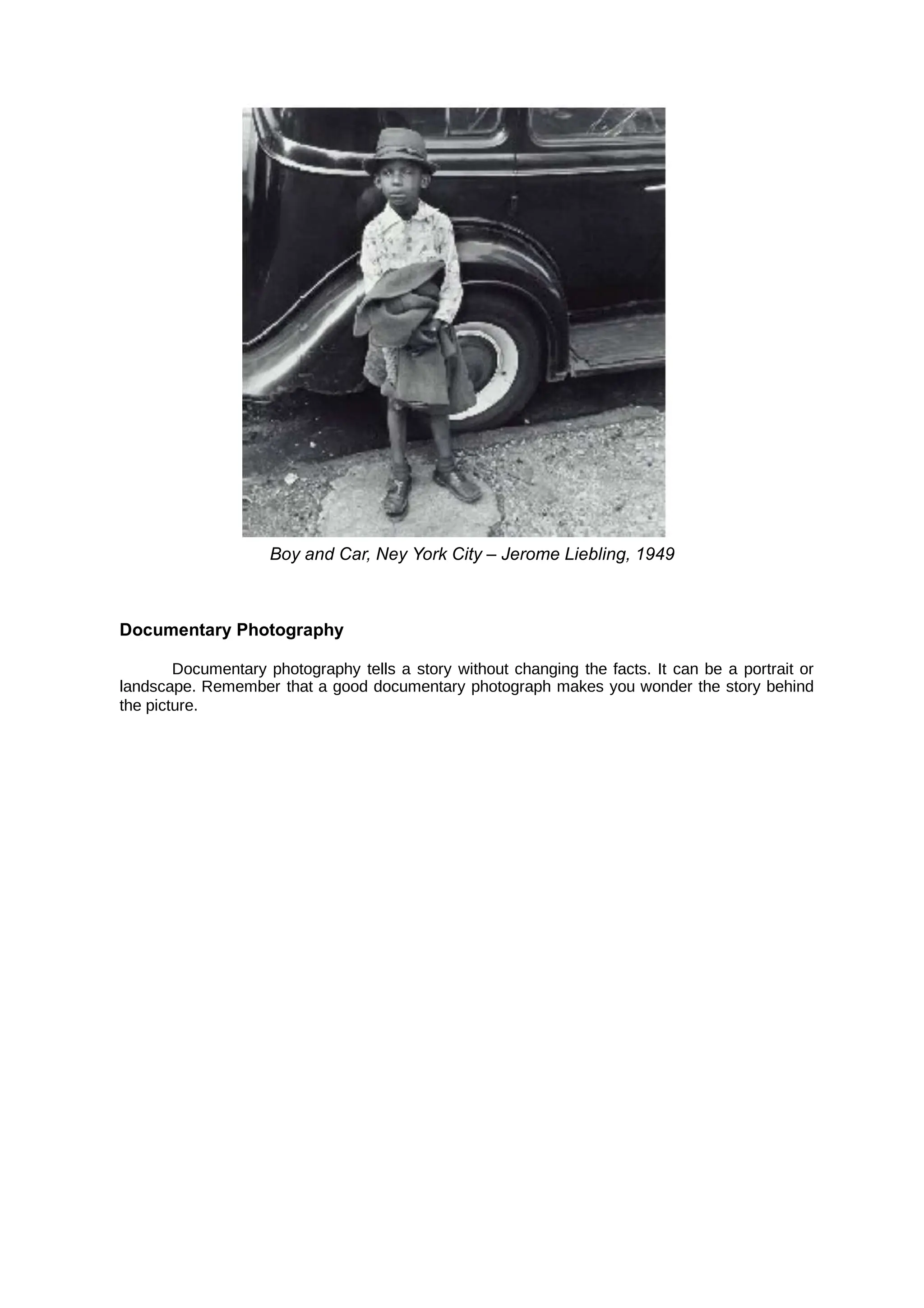 Boy and Car, Ney York City – Jerome Liebling, 1949
Documentary Photography
Documentary photography tells a story without changing the facts. It can be a portrait or
landscape. Remember that a good documentary photograph makes you wonder the story behind
the picture.
 