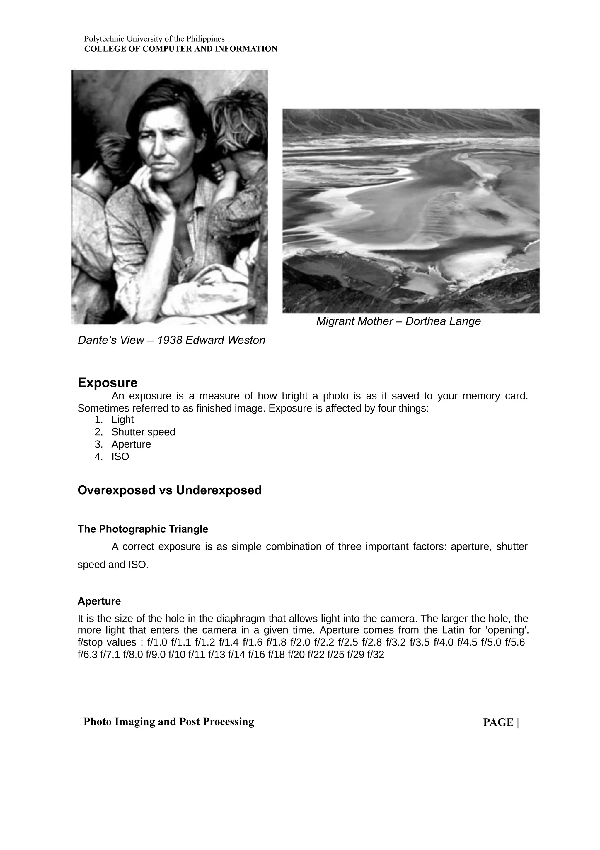 Polytechnic University of the Philippines
COLLEGE OF COMPUTER AND INFORMATION
Photo Imaging and Post Processing PAGE |
Migrant Mother – Dorthea Lange
Dante’s View – 1938 Edward Weston
Exposure
An exposure is a measure of how bright a photo is as it saved to your memory card.
Sometimes referred to as finished image. Exposure is affected by four things:
1. Light
2. Shutter speed
3. Aperture
4. ISO
Overexposed vs Underexposed
The Photographic Triangle
A correct exposure is as simple combination of three important factors: aperture, shutter
speed and ISO.
Aperture
It is the size of the hole in the diaphragm that allows light into the camera. The larger the hole, the
more light that enters the camera in a given time. Aperture comes from the Latin for ‘opening’.
f/stop values : f/1.0 f/1.1 f/1.2 f/1.4 f/1.6 f/1.8 f/2.0 f/2.2 f/2.5 f/2.8 f/3.2 f/3.5 f/4.0 f/4.5 f/5.0 f/5.6
f/6.3 f/7.1 f/8.0 f/9.0 f/10 f/11 f/13 f/14 f/16 f/18 f/20 f/22 f/25 f/29 f/32
 