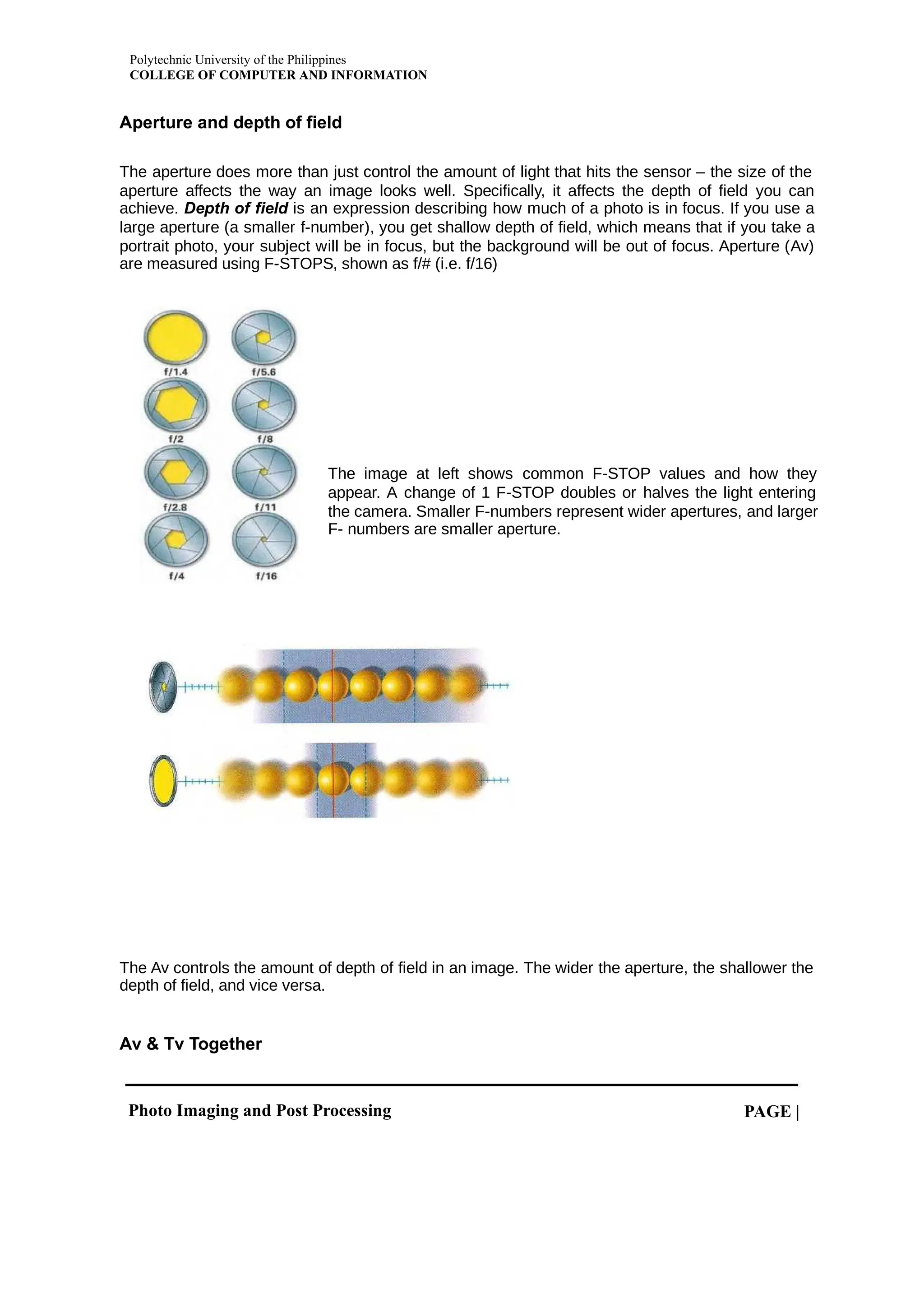 Polytechnic University of the Philippines
COLLEGE OF COMPUTER AND INFORMATION
Photo Imaging and Post Processing PAGE |
Aperture and depth of field
The aperture does more than just control the amount of light that hits the sensor – the size of the
aperture affects the way an image looks well. Specifically, it affects the depth of field you can
achieve. is an expression describing how much of a photo is in focus. If you use a
Depth of field
large aperture (a smaller f-number), you get shallow depth of field, which means that if you take a
portrait photo, your subject will be in focus, but the background will be out of focus. Aperture (Av)
are measured using F-STOPS, shown as f/# (i.e. f/16)
The image at left shows common F-STOP values and how they
appear. A change of 1 F-STOP doubles or halves the light entering
the camera. Smaller F-numbers represent wider apertures, and larger
F- numbers are smaller aperture.
The Av controls the amount of depth of field in an image. The wider the aperture, the shallower the
depth of field, and vice versa.
Av & Tv Together
 