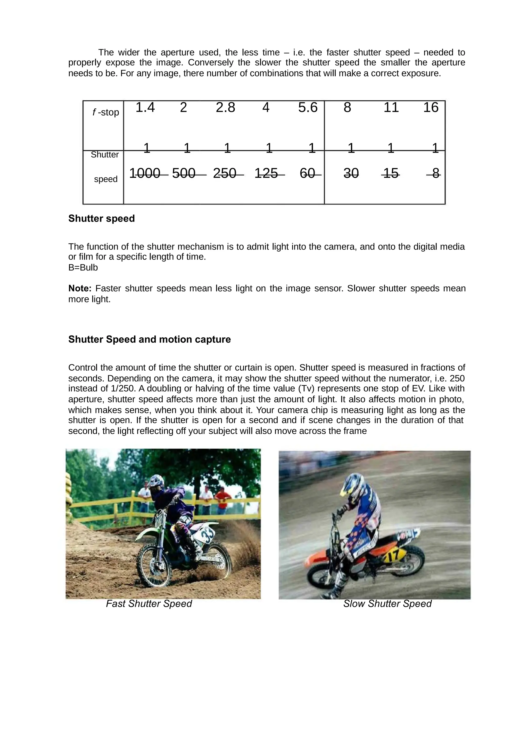 The wider the aperture used, the less time – i.e. the faster shutter speed – needed to
properly expose the image. Conversely the slower the shutter speed the smaller the aperture
needs to be. For any image, there number of combinations that will make a correct exposure.
f -stop 1.4 2 2.8 4 5.6 8 11 16
Shutter
1 1 1 1 1 1 1 1
speed 1000 500 250 125 60 30 15 8
Shutter speed
The function of the shutter mechanism is to admit light into the camera, and onto the digital media
or film for a specific length of time.
B=Bulb
Note: Faster shutter speeds mean less light on the image sensor. Slower shutter speeds mean
more light.
Shutter Speed and motion capture
Control the amount of time the shutter or curtain is open. Shutter speed is measured in fractions of
seconds. Depending on the camera, it may show the shutter speed without the numerator, i.e. 250
instead of 1/250. A doubling or halving of the time value (Tv) represents one stop of EV. Like with
aperture, shutter speed affects more than just the amount of light. It also affects motion in photo,
which makes sense, when you think about it. Your camera chip is measuring light as long as the
shutter is open. If the shutter is open for a second and if scene changes in the duration of that
second, the light reflecting off your subject will also move across the frame
Fast Shutter Speed Slow Shutter Speed
 