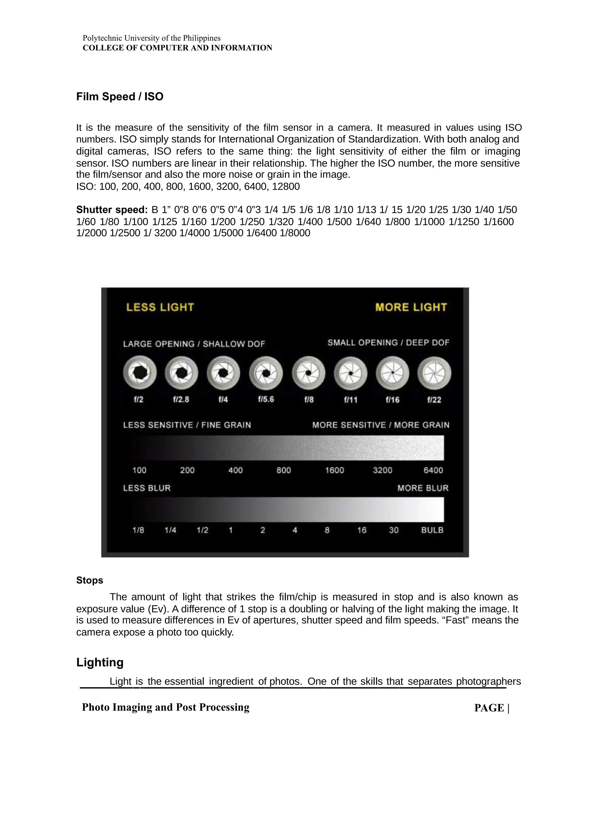 Polytechnic University of the Philippines
COLLEGE OF COMPUTER AND INFORMATION
Photo Imaging and Post Processing PAGE |
Film Speed / ISO
It is the measure of the sensitivity of the film sensor in a camera. It measured in values using ISO
numbers. ISO simply stands for International Organization of Standardization. With both analog and
digital cameras, ISO refers to the same thing: the light sensitivity of either the film or imaging
sensor. ISO numbers are linear in their relationship. The higher the ISO number, the more sensitive
the film/sensor and also the more noise or grain in the image.
ISO: 100, 200, 400, 800, 1600, 3200, 6400, 12800
Shutter speed: B 1” 0”8 0”6 0”5 0”4 0”3 1/4 1/5 1/6 1/8 1/10 1/13 1/ 15 1/20 1/25 1/30 1/40 1/50
1/60 1/80 1/100 1/125 1/160 1/200 1/250 1/320 1/400 1/500 1/640 1/800 1/1000 1/1250 1/1600
1/2000 1/2500 1/ 3200 1/4000 1/5000 1/6400 1/8000
Stops
The amount of light that strikes the film/chip is measured in stop and is also known as
exposure value (Ev). A difference of 1 stop is a doubling or halving of the light making the image. It
is used to measure differences in Ev of apertures, shutter speed and film speeds. “Fast” means the
camera expose a photo too quickly.
Lighting
Light is the essential ingredient of photos. One of the skills that separates photographers
 