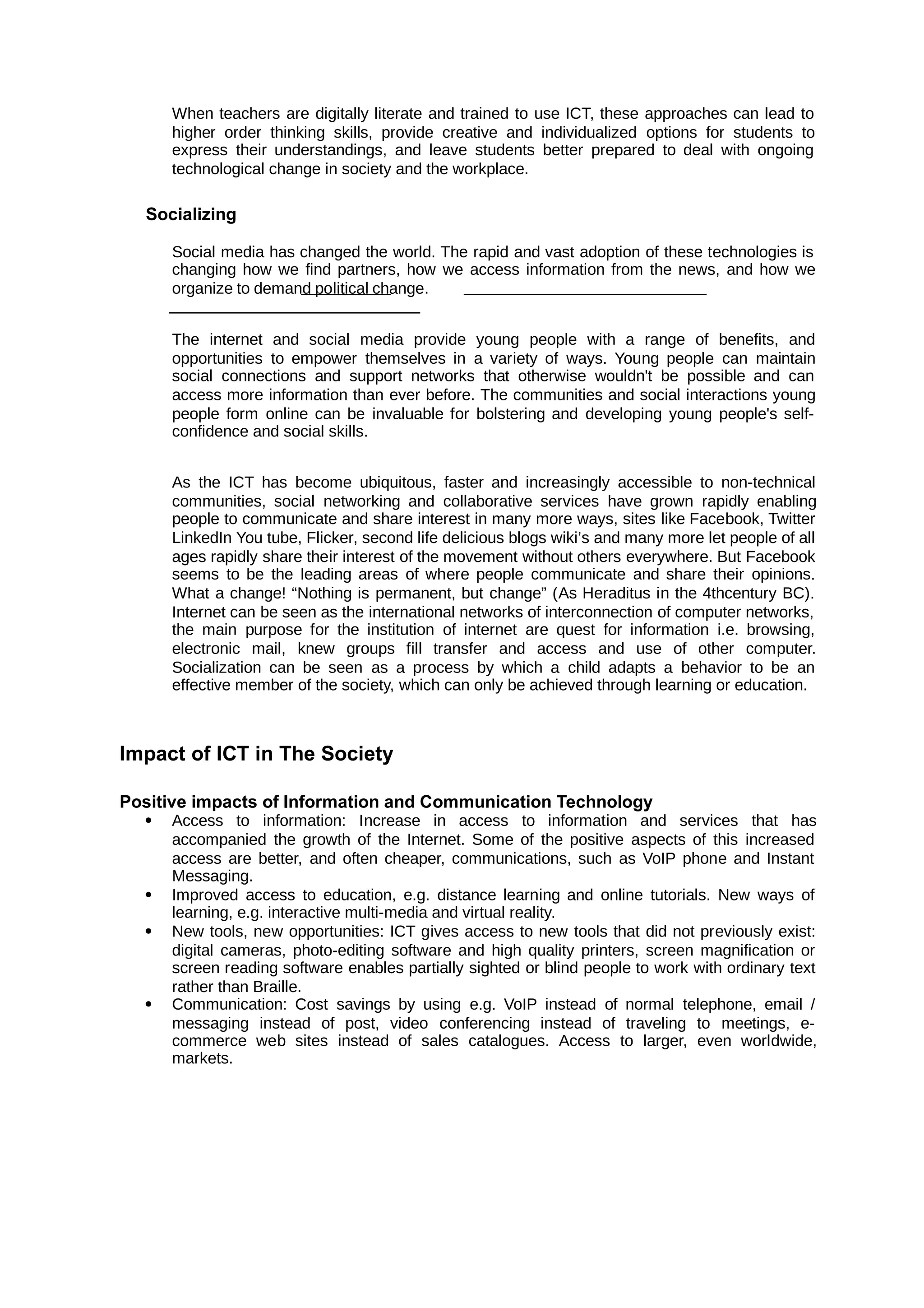When teachers are digitally literate and trained to use ICT, these approaches can lead to
higher order thinking skills, provide creative and individualized options for students to
express their understandings, and leave students better prepared to deal with ongoing
technological change in society and the workplace.
Socializing
Social media has changed the world. The rapid and vast adoption of these technologies is
changing how we find partners, how we access information from the news, and how we
organize to demand political change.
The internet and social media provide young people with a range of benefits, and
opportunities to empower themselves in a variety of ways. Young people can maintain
social connections and support networks that otherwise wouldn't be possible and can
access more information than ever before. The communities and social interactions young
people form online can be invaluable for bolstering and developing young people's self-
confidence and social skills.
As the ICT has become ubiquitous, faster and increasingly accessible to non-technical
communities, social networking and collaborative services have grown rapidly enabling
people to communicate and share interest in many more ways, sites like Facebook, Twitter
LinkedIn You tube, Flicker, second life delicious blogs wiki’s and many more let people of all
ages rapidly share their interest of the movement without others everywhere. But Facebook
seems to be the leading areas of where people communicate and share their opinions.
What a change! “Nothing is permanent, but change” (As Heraditus in the 4thcentury BC).
Internet can be seen as the international networks of interconnection of computer networks,
the main purpose for the institution of internet are quest for information i.e. browsing,
electronic mail, knew groups fill transfer and access and use of other computer.
Socialization can be seen as a process by which a child adapts a behavior to be an
effective member of the society, which can only be achieved through learning or education.
Impact of ICT in The Society
Positive impacts of Information and Communication Technology
 Access to information: Increase in access to information and services that has
accompanied the growth of the Internet. Some of the positive aspects of this increased
access are better, and often cheaper, communications, such as VoIP phone and Instant
Messaging.
 Improved access to education, e.g. distance learning and online tutorials. New ways of
learning, e.g. interactive multi-media and virtual reality.
 New tools, new opportunities: ICT gives access to new tools that did not previously exist:
digital cameras, photo-editing software and high quality printers, screen magnification or
screen reading software enables partially sighted or blind people to work with ordinary text
rather than Braille.
 Communication: Cost savings by using e.g. VoIP instead of normal telephone, email /
messaging instead of post, video conferencing instead of traveling to meetings, e-
commerce web sites instead of sales catalogues. Access to larger, even worldwide,
markets.
 