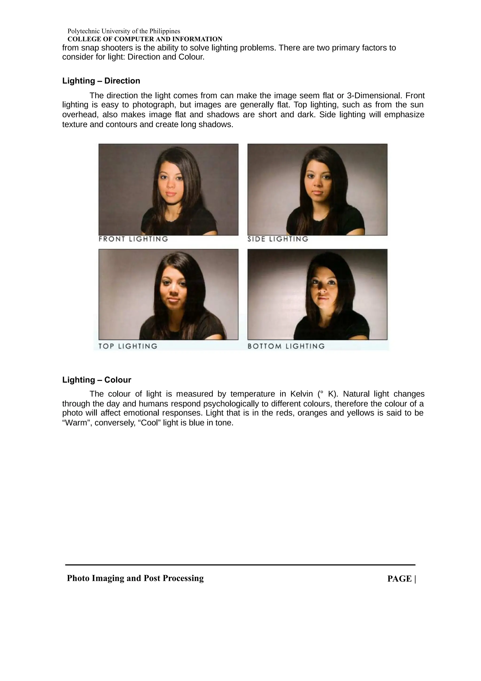 Polytechnic University of the Philippines
COLLEGE OF COMPUTER AND INFORMATION
Photo Imaging and Post Processing PAGE |
from snap shooters is the ability to solve lighting problems. There are two primary factors to
consider for light: Direction and Colour.
Lighting – Direction
The direction the light comes from can make the image seem flat or 3-Dimensional. Front
lighting is easy to photograph, but images are generally flat. Top lighting, such as from the sun
overhead, also makes image flat and shadows are short and dark. Side lighting will emphasize
texture and contours and create long shadows.
Lighting – Colour
The colour of light is measured by temperature in Kelvin (° K). Natural light changes
through the day and humans respond psychologically to different colours, therefore the colour of a
photo will affect emotional responses. Light that is in the reds, oranges and yellows is said to be
“Warm”, conversely, “Cool” light is blue in tone.
 
