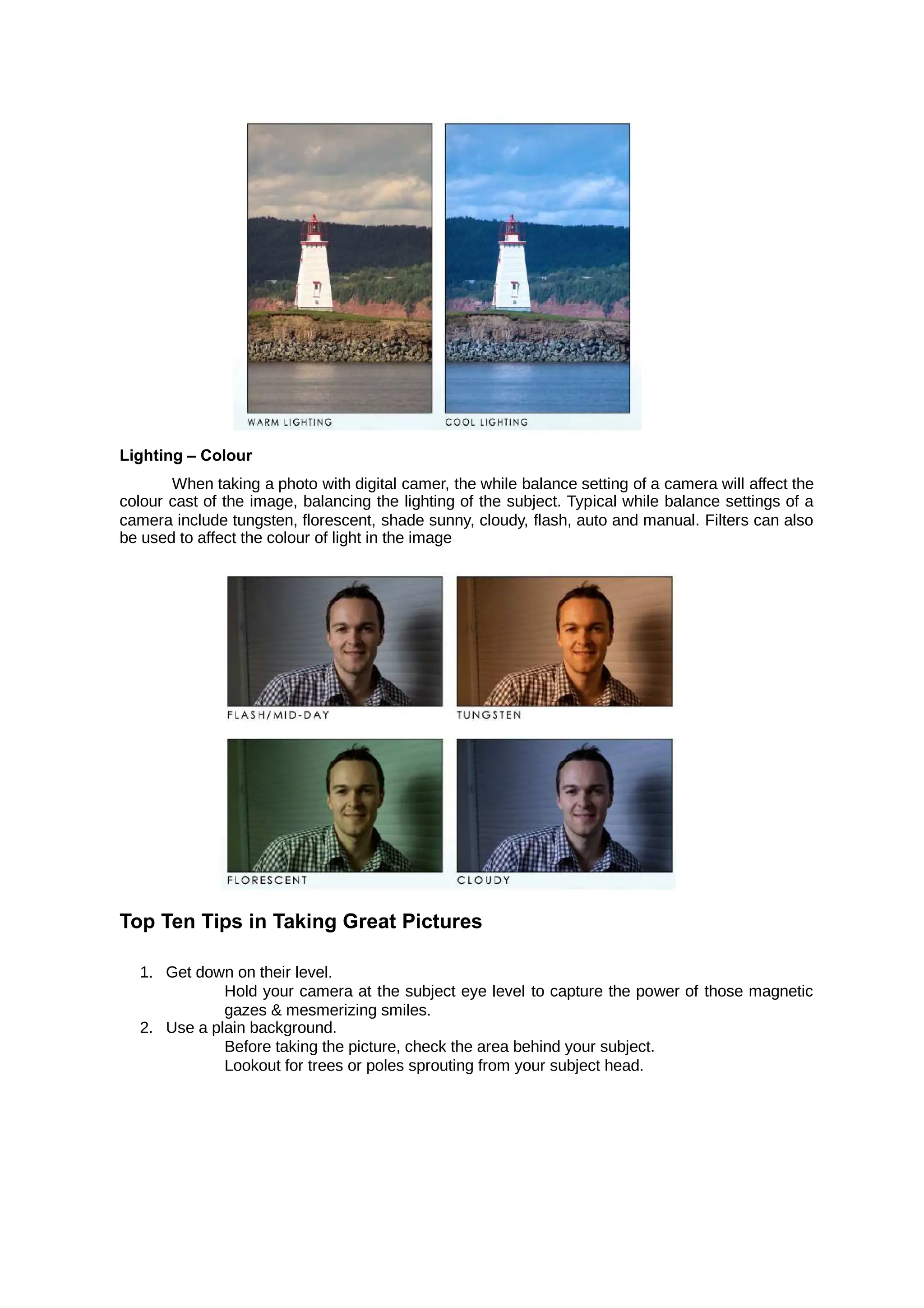 Lighting – Colour
When taking a photo with digital camer, the while balance setting of a camera will affect the
colour cast of the image, balancing the lighting of the subject. Typical while balance settings of a
camera include tungsten, florescent, shade sunny, cloudy, flash, auto and manual. Filters can also
be used to affect the colour of light in the image
Top Ten Tips in Taking Great Pictures
1. Get down on their level.
Hold your camera at the subject eye level to capture the power of those magnetic
gazes & mesmerizing smiles.
2. Use a plain background.
Before taking the picture, check the area behind your subject.
Lookout for trees or poles sprouting from your subject head.
 